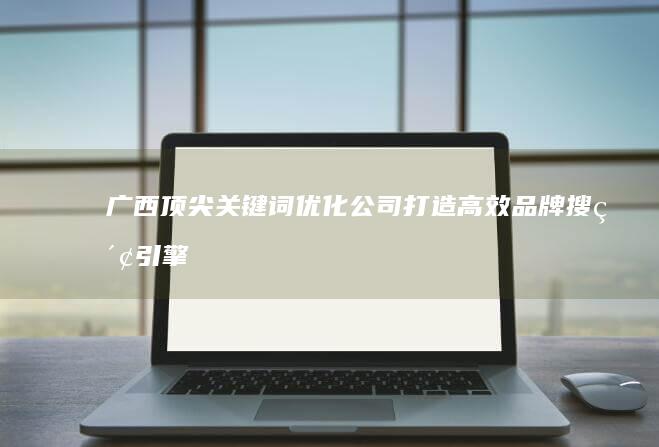 广西顶尖关键词优化公司：打造高效品牌搜索引擎排名