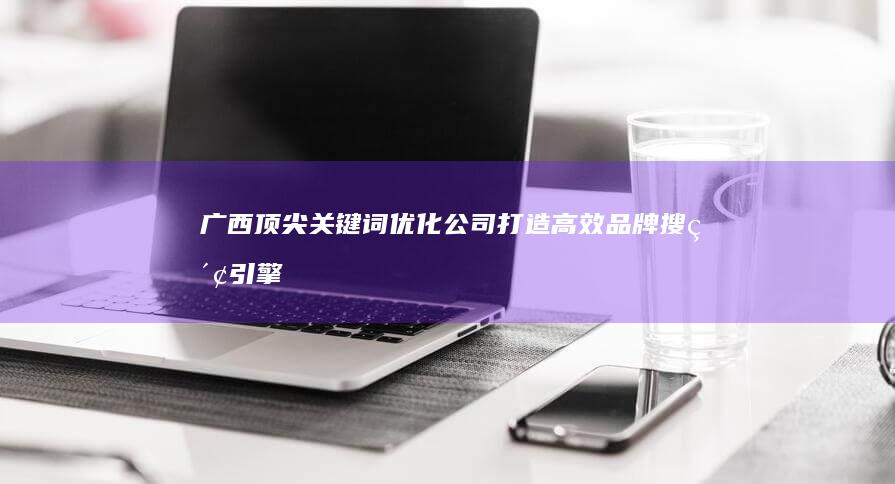 广西顶尖关键词优化公司：打造高效品牌搜索引擎排名